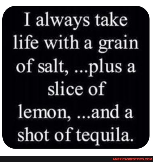 I always take life with a grain of salt, ...plus a
slice of lemon, ...and a shot of tequila.