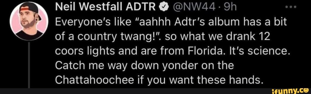 Neil Westfall ADTR @ @NW44
Everyone's like "aahhh Adtr's album has a bit
of a country twang!". so what we drank 12
coors lights and are from Florida. It's science.
Catch me way down yonder on the
Chattahoochee if you want these hands.