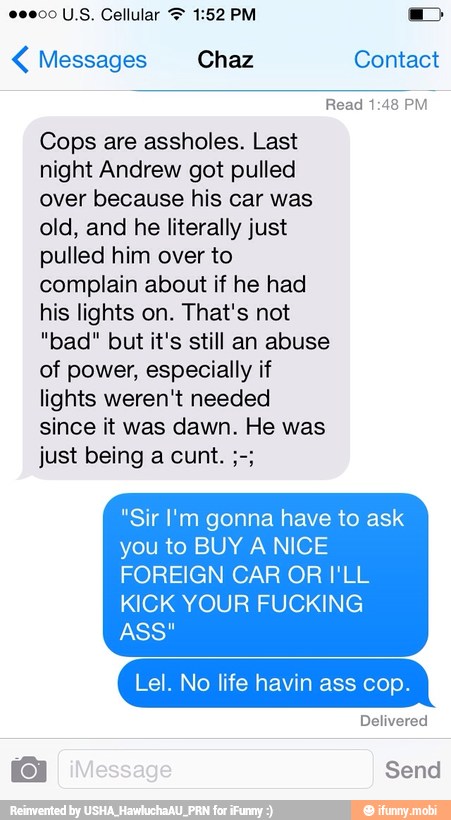 Messages Chaz Contact
Cops are assholes. Last
night Andrew got pulled
over because his car was
old, and he literally just
pulled him over to
complain about if he had
his lights on. That's not
"bad" but it's still an abuse
of power, especially if
lights weren't needed
since it was dawn. He was
"Sir I'm gonna have to ask
you to BUY A NICE
FOREIGN CAR OR I'LL
KICK YOUR FUCKING
ASS"