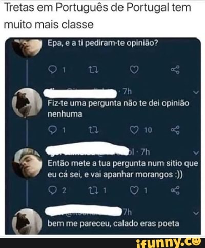 Tretas em Português de Portugal tem muito mais classe
ipesrarm-te opinião?
Fiz-te uma pergunta não te dei opinião nenhuma
Então mete a tua pergunta num sitio que eu cá sei, e vai apanhar morangos
bem me pareceu, calado eras poeta