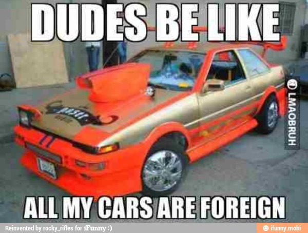 DUDES'BE LIKE ALL MY CARS
ARE FOREIGN
