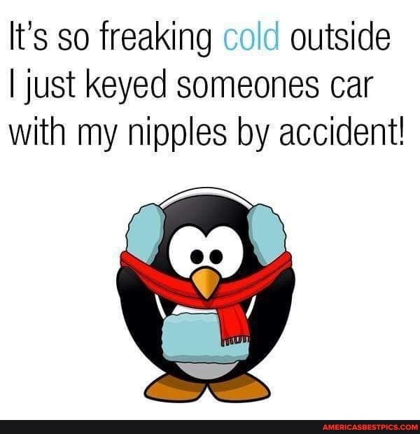 It's so freaking cold outside
I just Keyed someones car with my nipples by accident!