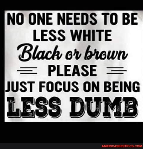 NO ONE NEEDS TO BE LESS WHITE Blach or brown
PLEASE JUST FOCUS ON BEING
LESS DUMB