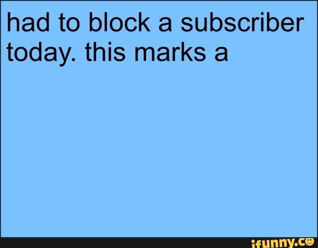 had to block a subscriber today. this marks a