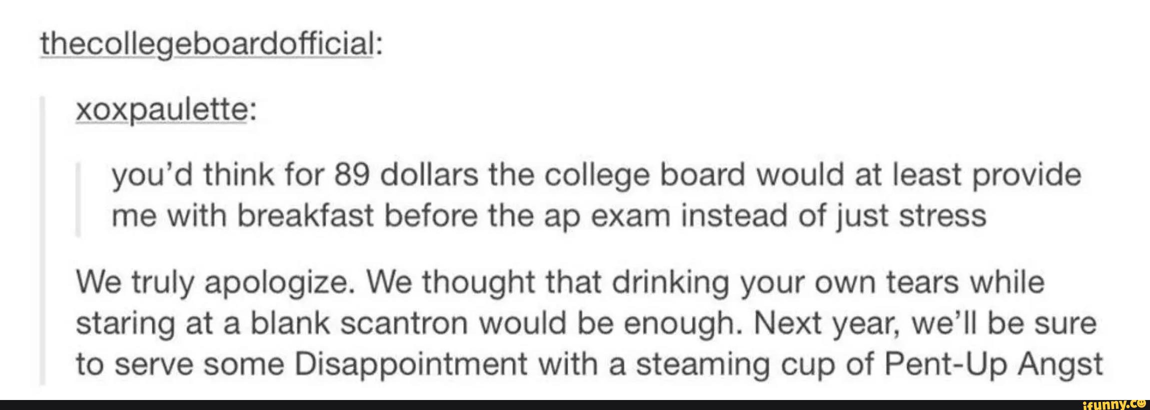 xgxpauLette:
you’d think for 89 dollars the college board would at least provide
me with breakfast before the ap exam instead of just stress
We truly apologize. We thought that drinking your own tears while
staring at a blank scantron would be enough. Next year, we’ll be sure
to serve some Disappointment with a steaming cup of Pent-Up Angst