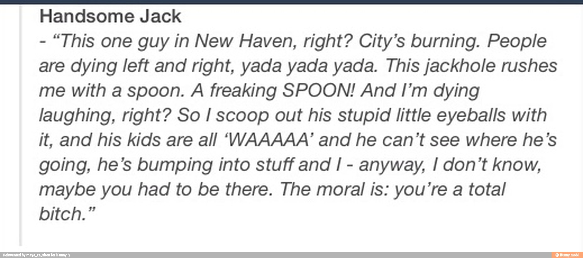 Handsome Jack
"This one guy in New Haven, right? City's burning. People
are dying left and right, yada yada yada. This jackhole rushes
me with a spoon. A freaking SPOON! And I'm dying
laughing, right? So I scoop out his stupid little eyeballs with
it, and his kids are all 'VVAAAAA' and he can't see where he's
going, he's bumping into stuff and I
anyway, I don't know,
maybe you had to be there. The moral is: you're a total
bitch."