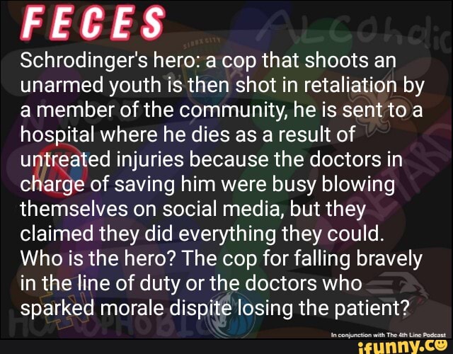 FECES
Schrodinger's hero: a cop that shoots an
unarmed youth is then shot in retaliation by
a member of the community, he is sent to a
hospital where he dies as a result of
untreated injuries because the doctors in
charge of saving him were busy blowing
themselves on social media, but they
claimed they did everything they could.
Who is the hero? The cop for falling bravely
in the line of duty or the doctors who
sparked morale dispite losing the patient?