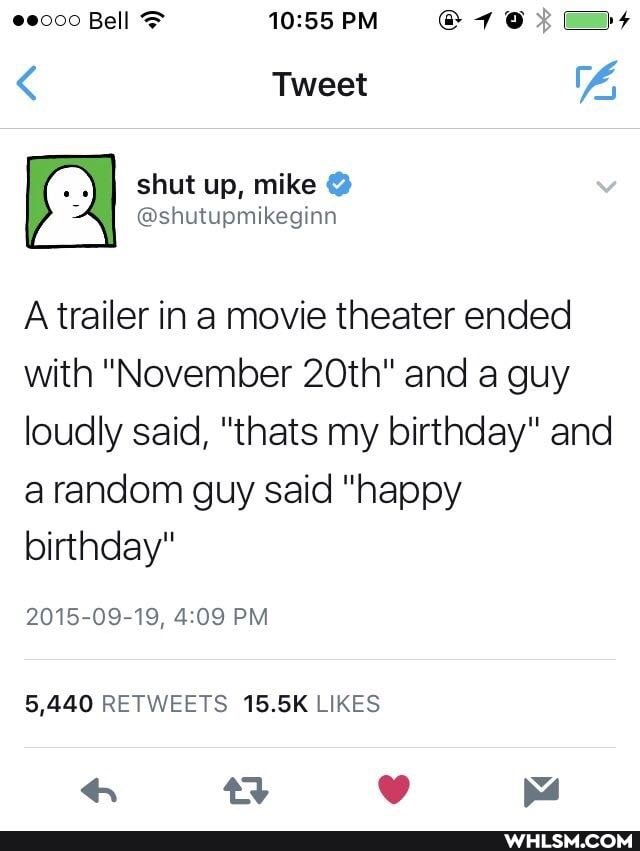 0000 Bell PM
< Tweet
Short up, mike
All @shutupmikegina
A trailer in a movie theater ended with "November 20th" and a guy loudly said, "thats my birthday" and a random guy said "happy birthday"
2015-09-19, PM
5,440 RETWEETS 15.5K LIKES
4 any