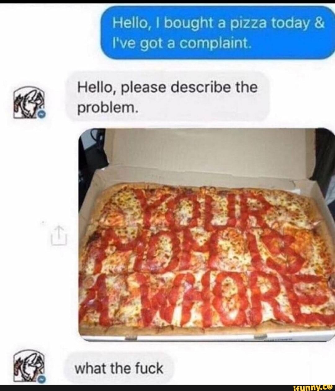 Hello, I bought a pizza today &
fe go acompa
Hello, please describe the problem.
AS
what the fuck