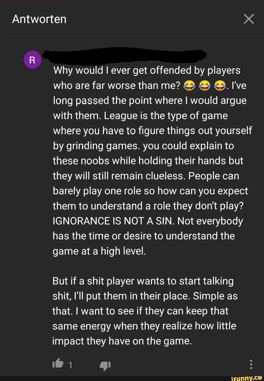 Why would I ever get offended by players
long passed the point where I would argue
with them. League is the type of game
where you have to figure things out yourself
by grinding games. you could explain to
these noobs while holding their hands but
they will still remain clueless. People can
barely play one role so how can you expect
them to understand a role they dont play?
IGNORANCE IS NOT A SIN. Not everybody
has the time or desire to understand the
game at a high level.
But if a shit player wants to start talking
shit, ll put them in their place. Simple as
that. I want to see if they can keep that
same energy when they realize how little
impact they have on the game.
