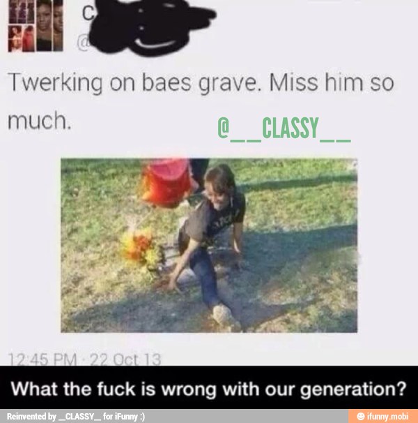 Twerking on baes grave. Miss him so
much.
What the fuck is wrong with our generation?