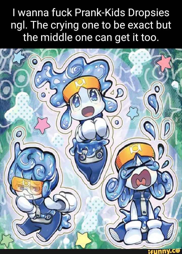 I wanna fuck PrankKids Dropsies ngl. The crying one to be exact but