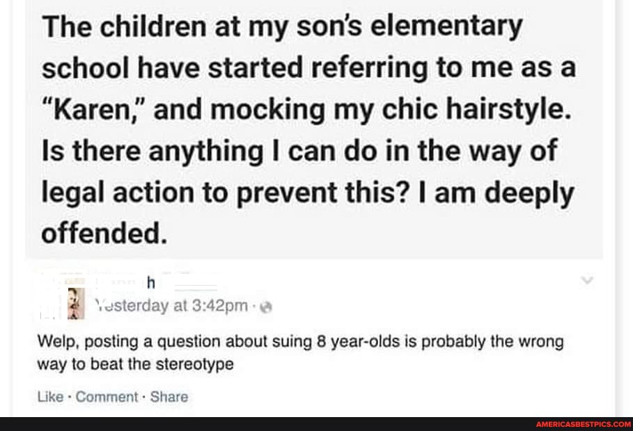 The children at my son's elementary school have started referring to me as a
"Karen,' and mocking my chic hairstyle.
Is there anything can do in the way of legal action to prevent this? I am deeply offended.
1oSterday at
Welp, posting a question about suing 8 year-olds is probably the wrong
way to beat the stereotype
Like - Comment- Share