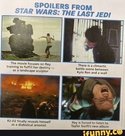 SPOILERS FROM WARS: THE LAST JEDI
The movie focuses on Rey training to fulfil her destiny - as .a landscape sculptor
There isa climactic battles
Kylo Re
2-02 finally reveals himeelf a diabolical arsonist
Rey is forced to listen to
Taylor Swift's new album