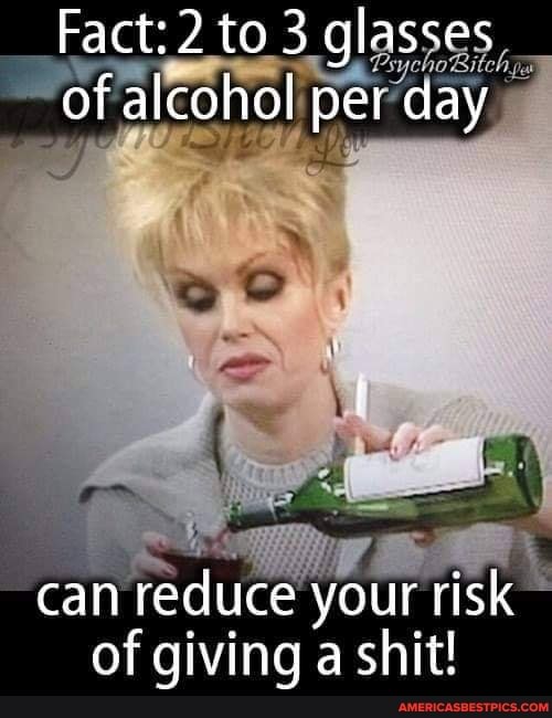 Fact: 2 to 3 glasses of alcohol pet day
can reduce your risk of giving a shit!