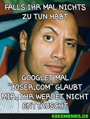 FALLS IHR MAL NICHTS ZU TUN HABT
GOOGLET MAL
"LOSER,COM" GLAUBT MIR; IHA WERDET NICHT ENTTÄUSCHT