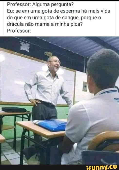 Professor: Alguma pergunta?
Eu: se em uma gota de esperma há mais vida
do que em uma gota de sangue, porque o
drácula não mama a minha pica?
Professor: