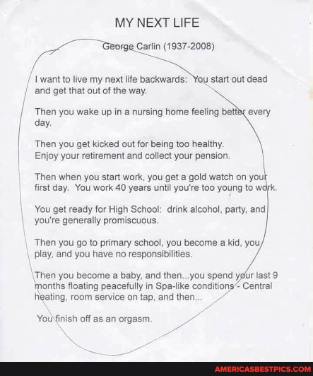 MY NEXT LIFE
Carlin (1937-2008)
/I \want to live my next life backwards: You start out dead and get that out of the way.
I Then day. you wake up in a nursing home feeling bette every day.
'Then you get kicked out for being too healthy.
Enjoy your retirement and collect your pension. \
'Then when you start work, you get a gold watch on you! first day. You work 40 years until you're too young to
You get ready for High School: drink alcohol, party, and you're generally promiscuous.
Then you go to primary school, you become a kid, you, play, and you have no responsibilities.
Then you become a baby, and then...you spend yor last 9
'nonths floating peacefully in Spa-lke conditions Central eating, room service on tap, and then...
Youlfinish off as an orgasm