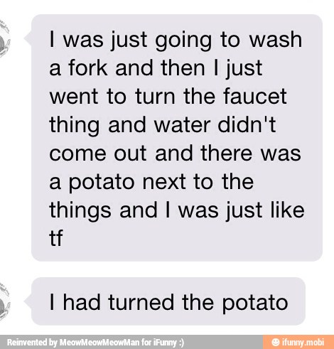 I was just going to wash
a fork and then I just
went to turn the faucet
thing and water didn't
come out and there was
a potato next to the
things and I was just like
I had turned the potato