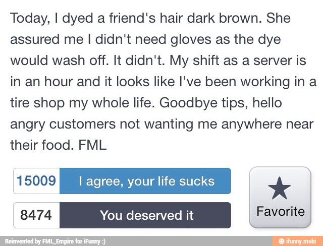 Today, I dyed
a friend's hair dark brown. She
assured me I didn't need gloves as the dye
would wash off. It didn't. My shift as a server is
in an hour and it looks like I've been working in a
tire shop my whole life. Goodbye tips, hello
angry customers not wanting me anywhere near
their food. FML
EEN NE