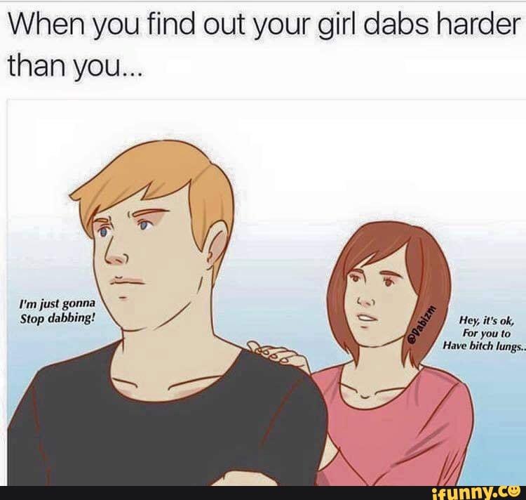 When you find out your girl dabs harder than you... I'm just gonna Stop ...