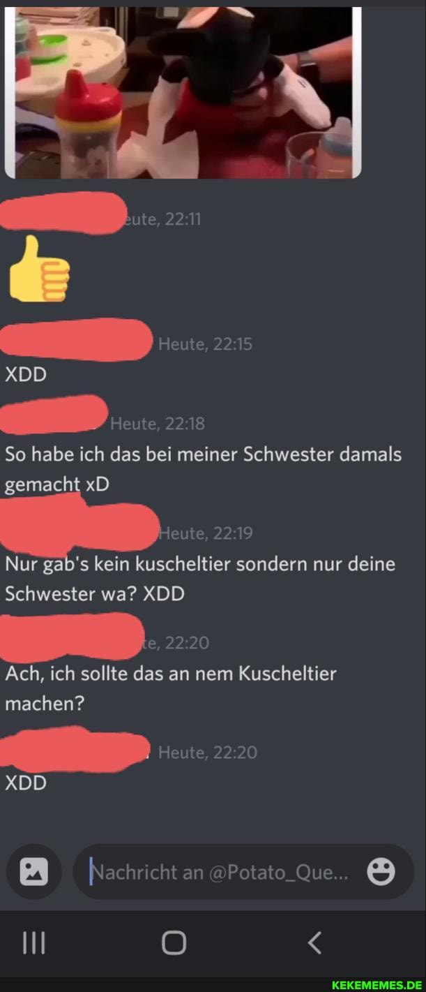 XDD
Heute,
So habe ich das bei meiner Schwester damals
'gemacht xD
jeute,
Nur gab' s kein ier sondern nur deine
Schwester wa? XDD
Ach, ich sollte das an nem Kuscheltier machen?
XDD
Nachricht cht an Potato Que...
