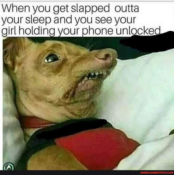 When you get slapped outta your sleep and you see your girl holding your phone unlgcked
