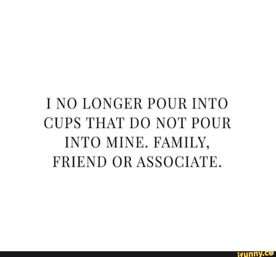 I NO LONGER POUR INTO CUPS THAT DO NOT POUR INTO MINE. FAMILY, FRIEND OR  ASSOCIATE. - iFunny