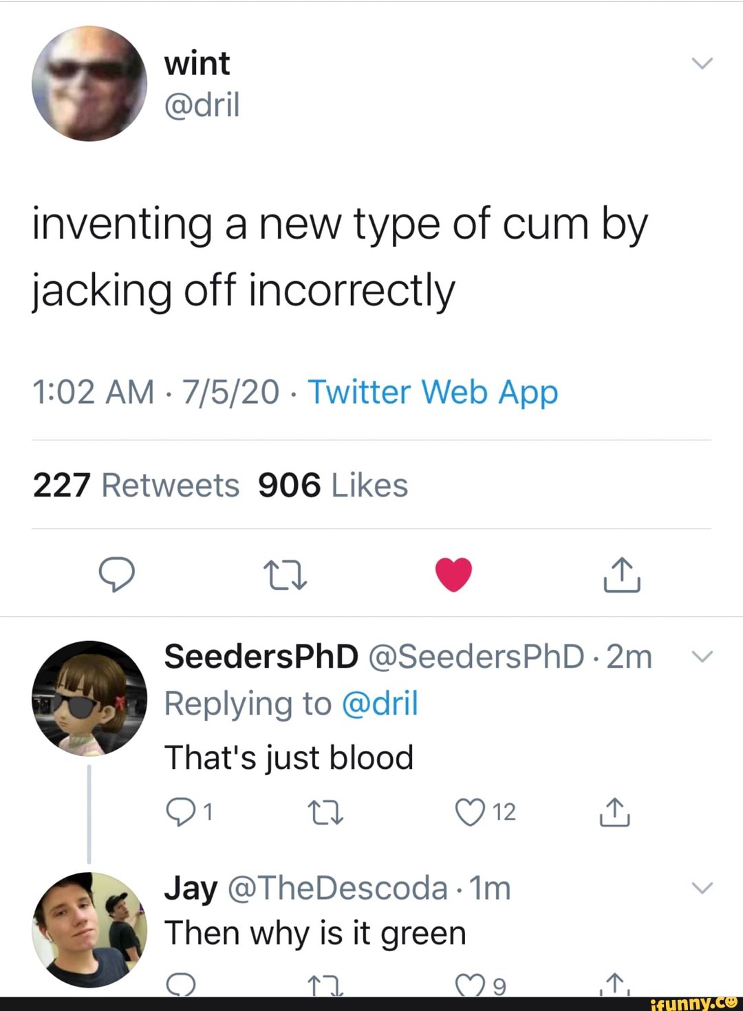 inventing a new type of cum by
jacking off incorrectly
1:02 AM
Twitter Web App
227 Retweets 906 Likes
Replying to @dril
That's just blood
Then why is it green