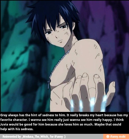 Gray always has the hint of sadness to him. It really breaks my heart because hes my
favorite character. I wanna see him really just wanna see him really happy. 1 think
Juvia would be good for him because she loves him so much. Maybe that could
help with his sadness.