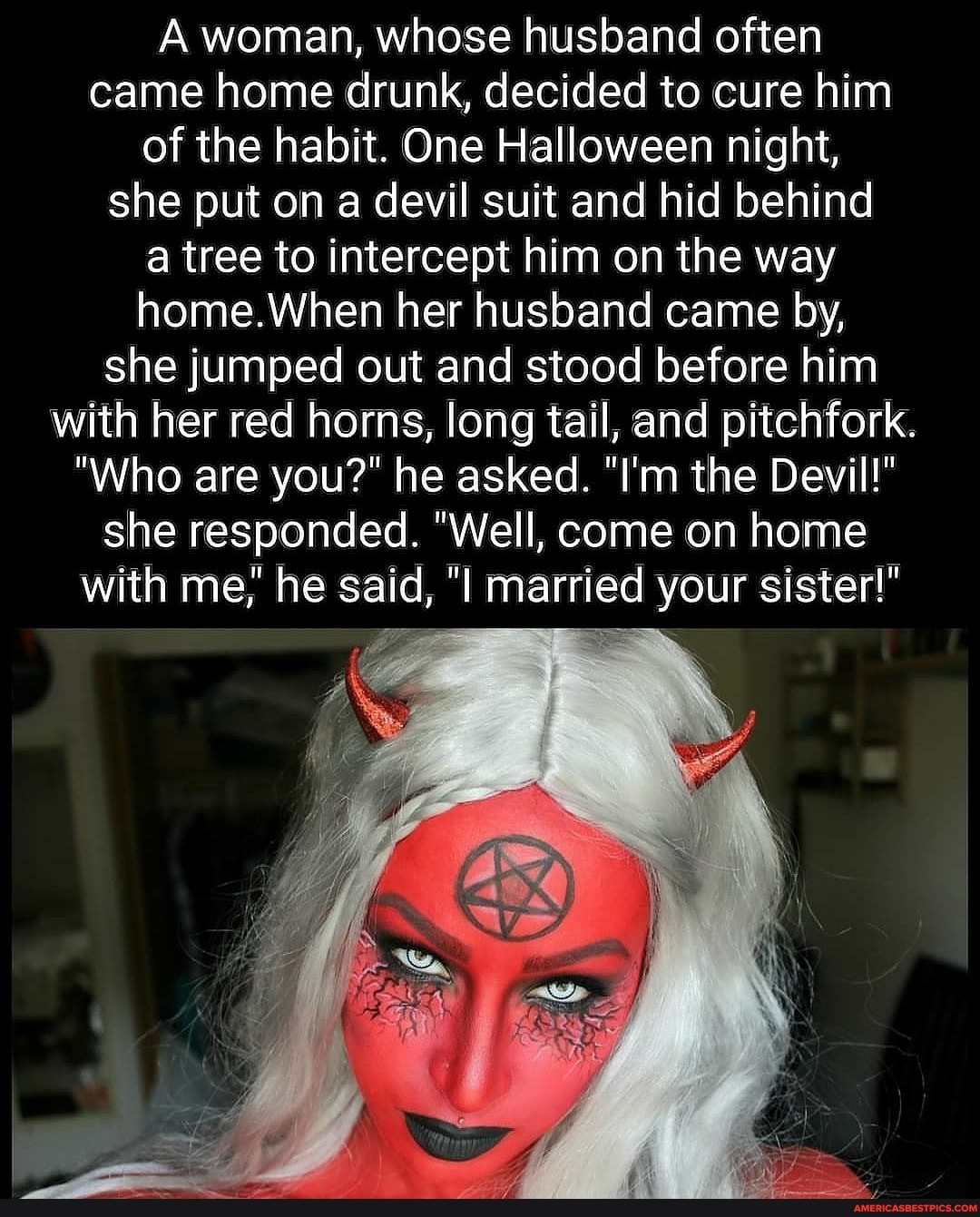 A woman, whose husband often came home drunk, decided to cure him of the habit. One Halloween night, she put on a devil suit and hid behind a tree to intercept him on the way home.When her husband came by, she jumped out and stood before him with her red horns, long tail, and pitchfork.
"Who are you?" he asked. "I'm the Devil!" she responded. "Well, come on home with me,' he said, married your sister!"