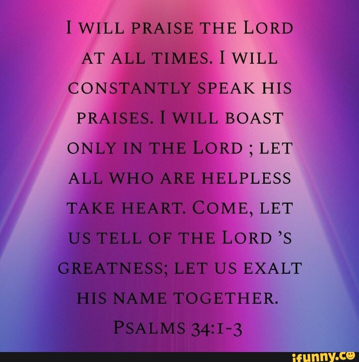 I WILL PRAISE THE LORD AT ALL TIMES. I WILL CONSTANTLY SPEAK HIS ...