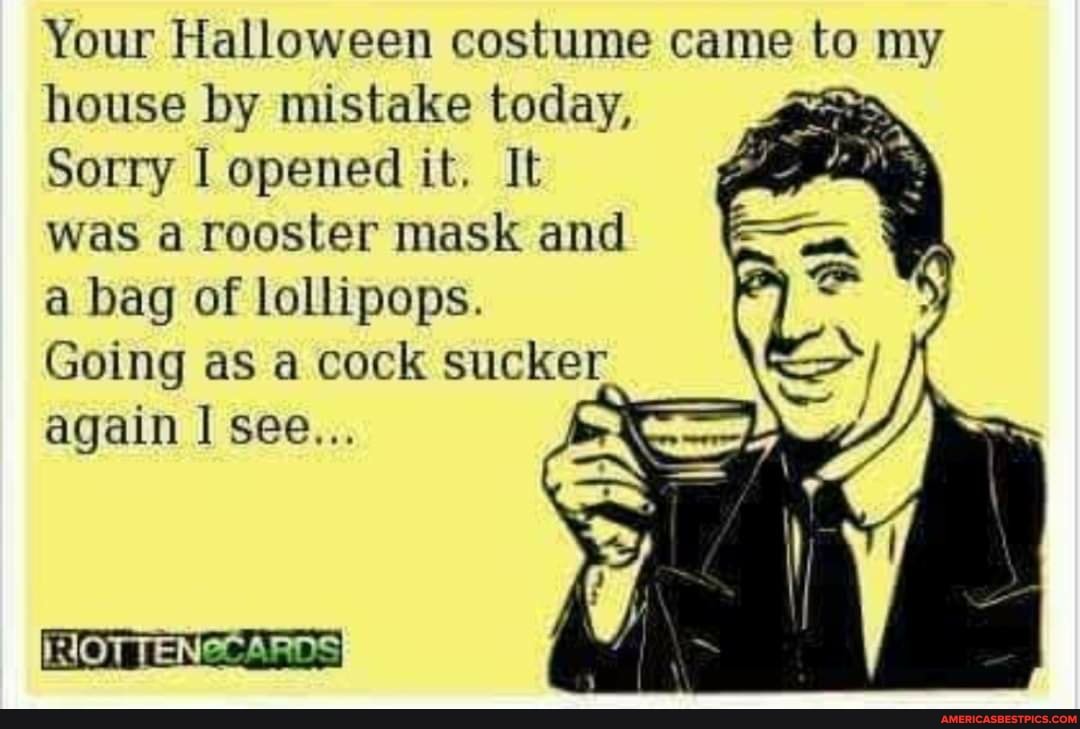 Your Halloween costume came to my house by mistake today,
Sorry I opened it. It was a rooster mask and a bag of lollipops.
Going as a cock sucker again see...