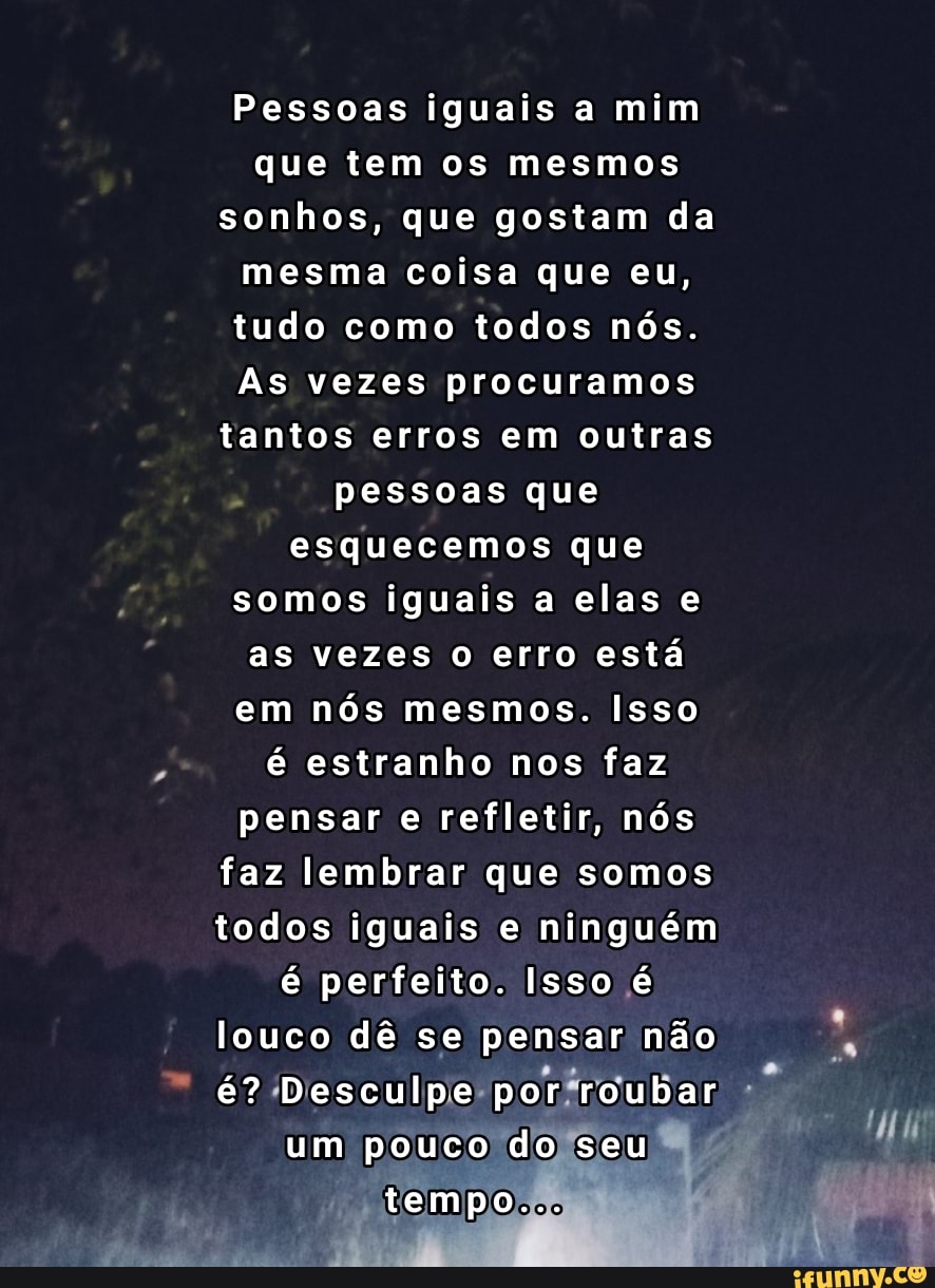 Pessoas iguais a mim que tem os mesmos sonhos, que gostam da mesma coisa que eu, tudo como todos nós.
As vezes procuramos tantos erros em outras pessoas que esquecemos que somos iguais a elas e as vezes o erro está em nós mesmos. Isso é estranho nos faz pensar e refletir, nós faz lembrar que somos todos iguais e ninguém é perfeito. Isso é louco dê se pensar não é? Desculpe por roubar um pouco do seu tempo...