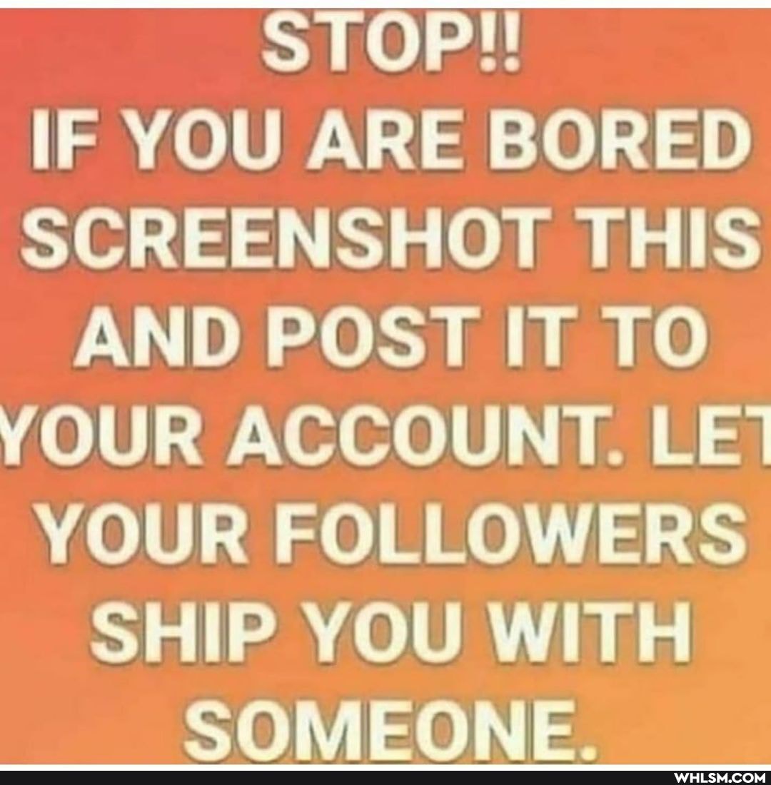 STOP!!
IF YOU ARE BORED SCREENSHOT THIS AND POST IT TO YOUR ACCOUNT. LE}
YOUR FOLLOWERS SHIP YOU WITH SOMEONE.