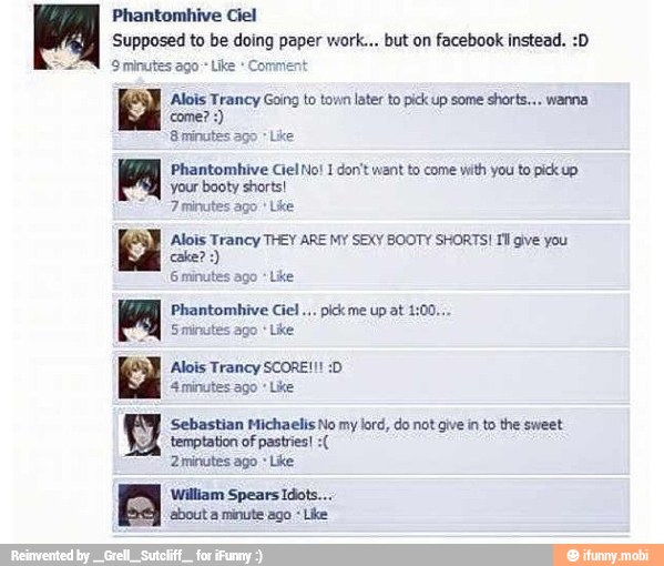 Phantomhive Ciel
'Supposed to be doing paper work... but on facebook instead.
'Sminutes ago Like
Alois Trancy Going to town later to pick up some
shorts... wanna
8 minutes ago Like
Phantomhive Ciel No! 1 don't want to come with you to pick up
your booty shorts!
7 minutes ago
'Alois Trancy THEY ARE MY SEXY BOOTY SHORTS! II gve you
Phantombive Ciel
pick me up at 1:
Smirmtes ago
Like
Alois Trancy SCORE!!
4 minutes ago Like
EW Sebastian Michaelis No my lord, do not give in to the sweet
DÁ. temptation of pastries! Zininutes ago Like
BY
William Spears Idots...
'about a minute ago Like