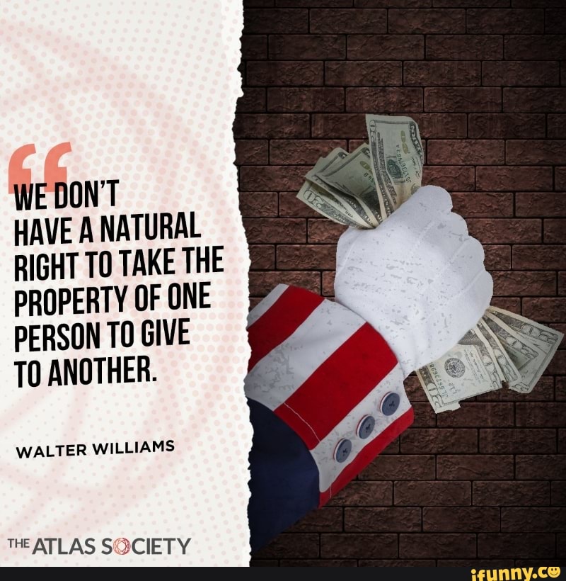 WE DON'T HAVE A NATURAL RIGHT TO TAKE THE
PROPERTY OF ONE PERSON TO GIVE TO ANOTHER.
WALTER WILLIAMS
THE ATLAS SOCIETY