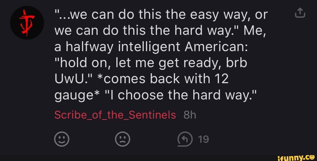 we can do this the easy way, or
we can do this the hard way." Me,
a halfway intelligent American:
"hold on, let me get ready, brb
UwU." *comes back with 12
gauge* "l choose the hard way."