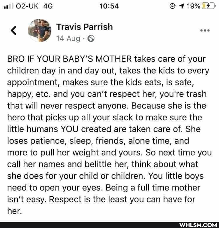 O2-UK AG
< Travis Parrish
14 Aug
BRO IF YOUR BABY'S MOTHER takes care of your children day in and day out, takes the kids to every appointment, makes sure the kids eats, is safe, happy, etc. and you can't respect her, you're trash that will never respect anyone. Because she is the hero that picks up all your slack to make sure the little humans YOU created are taken care of. She loses patience, sleep, friends, alone time, and more to pull her weight and yours. So next time you call her names and belittle her, think about what she does for your child or children. You little boys need to open your eyes. Being a full time mother isn't easy. Respect is the least you can have for her.