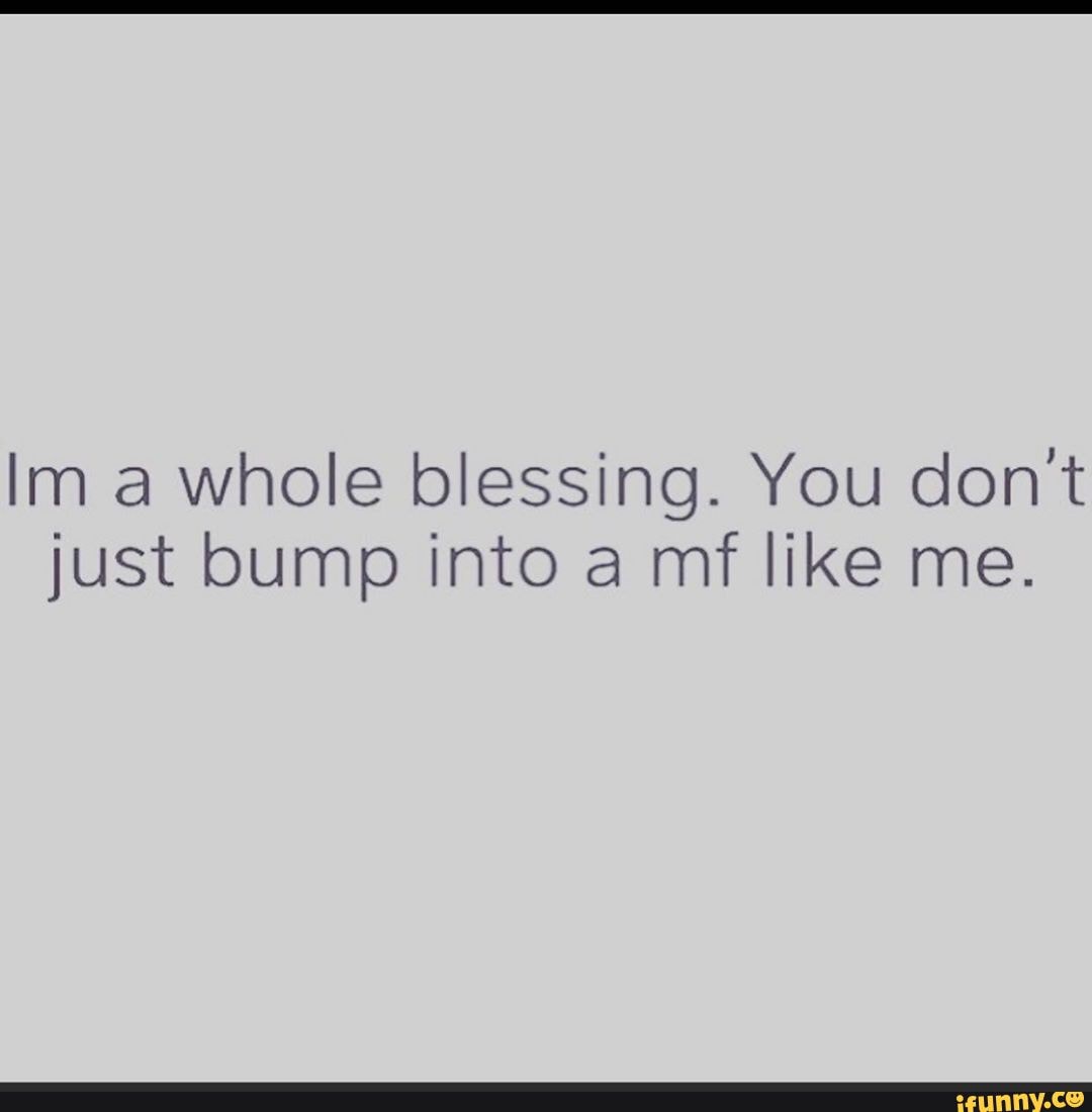 Im a whole blessing. You don't just bump into a mf like me. - iFunny