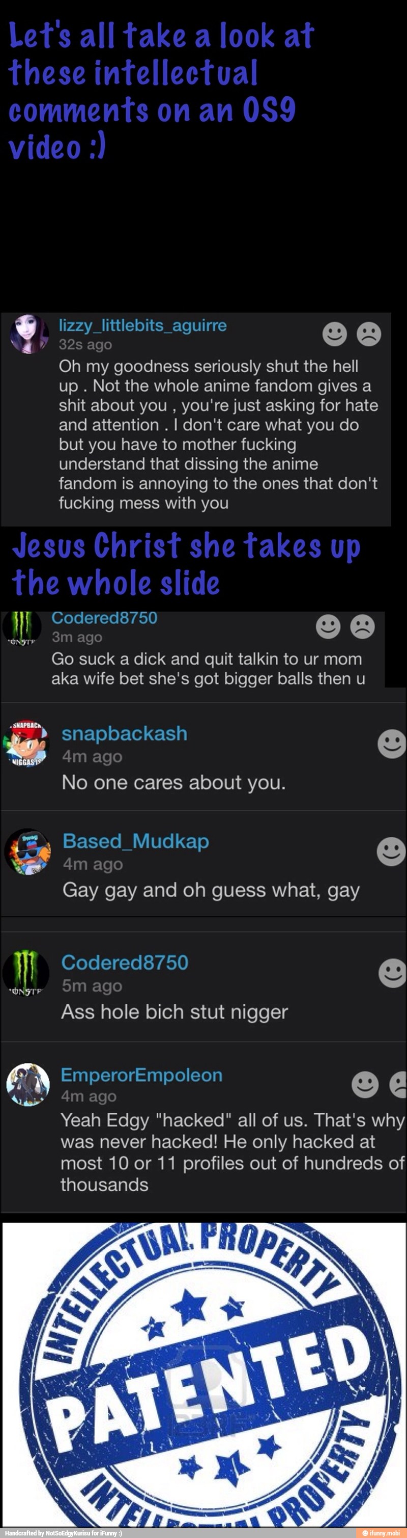 Oh my goodness seriously shut the hell
up
Not the whole anime fandom gives a
shit about you
you're just asking for hate
and attention
I don't care what you do
but you have to mother fucking
understand that dissing the anime
fandom is annoying to the ones that don't
fucking mess with you
Go suck a dick and quit talkin to ur mom
aka wife bet she's got bigger balls then u
No one cares about you.