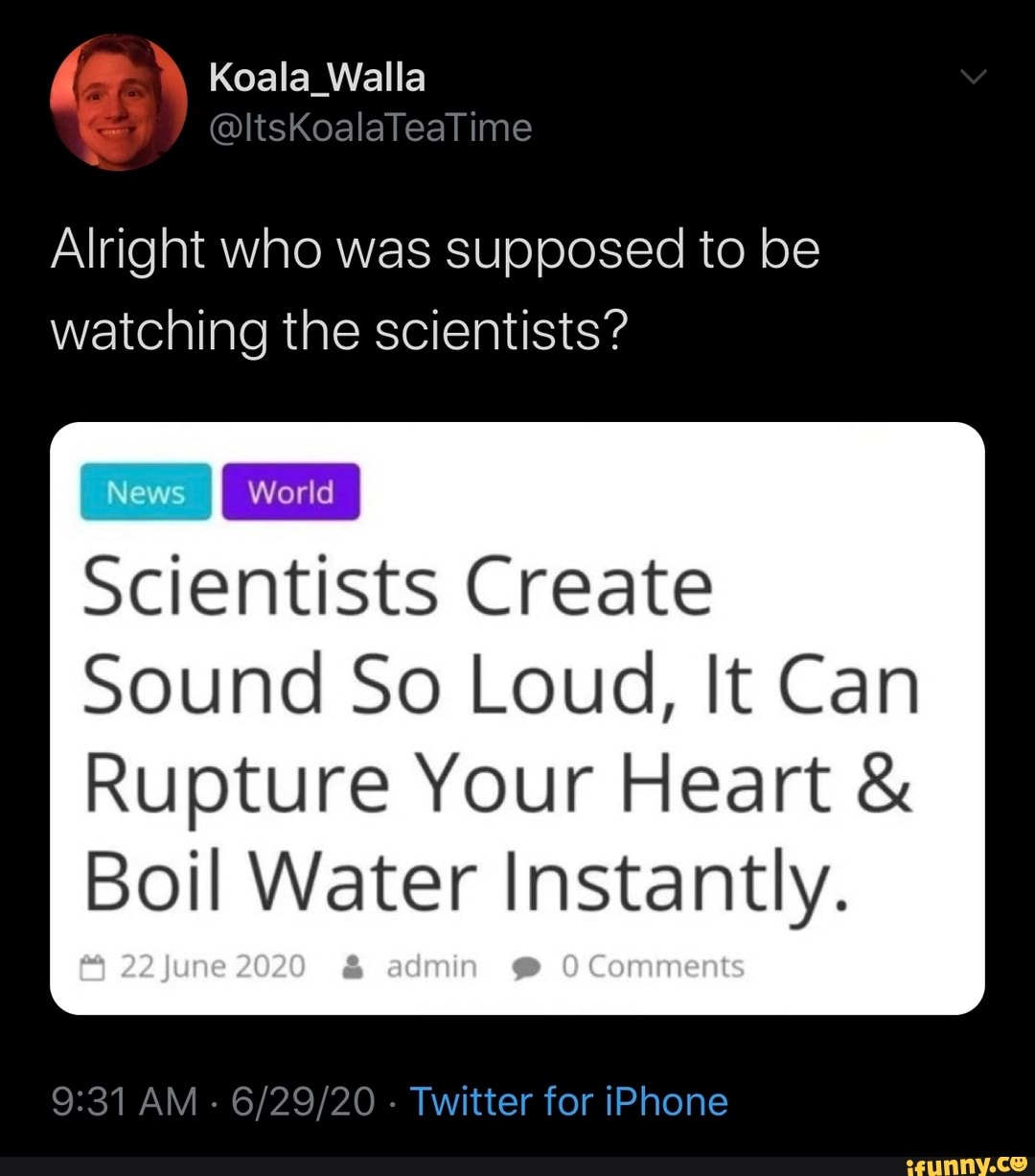 Alright who was supposed to be
watching the scientists?
News
Scientists Create
Sound So Loud, It Can
Rupture Your Heart Boil Water Instantly.
Twitter for iPhone