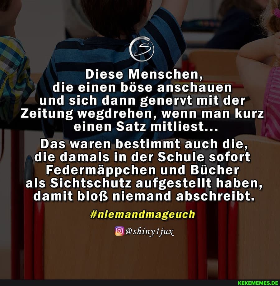 f Ti
Diese Menschen, die einen böse anschauen und sich dann genervt mit der
Zeitung wegdrehen, wenn man kurz einen Satz mitliest...
Das waren bestimmt auch die, die damals in der Schule sofort
Federmäppchen und Bücher als Sichtschutz aufgestellt haben, damit bloß niemand abschreibt.
#niemandmageuch
@shinyljux