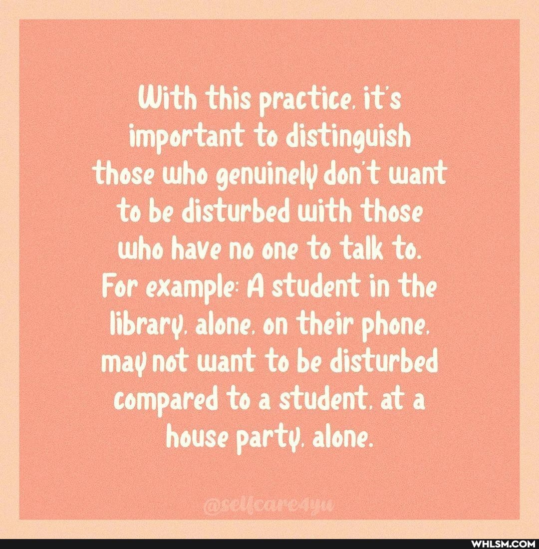 With this practice. it's important to distinguish those who genuinely don't want to be disturbed with those who have no one to talk to.
For example: A student in the library. alone. on their phone.
may not want to be disturbed compared to a student. at a house party. alone.
