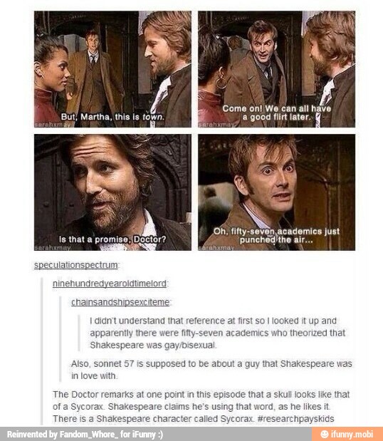 chainsandshipsexciteme:
I didn't understand that reference at first so I
looked it up and
apparently there were fifty-seven academics who theorized that
Shakespeare was gay/bisexual
Also, sonnet 57 is supposed to be about a guy that Shakespeare was
in love with
The Doctor remarks at one point in this episode that a skul looks like that
ofa Sycorax. Shakespeare claims he's using that word, as he likes it
There is a Shakespeare character called Sycorax. #researchpayskids