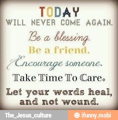WILL NEVER COME AGAIN.
Be
a
blessing.
Be a friend.
CCneowrage Someone.
Take Time To Care.
Let your words heal,
and not wound.