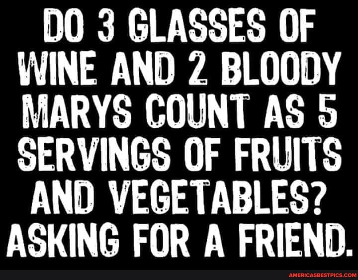 DO 3 GLASSES OF WINE AND 2 BLOODY MARYS COUNT AS 5
SERVINGS OF FRUITS AND VEGETABLES?
ASKING FOR A FRIEND.