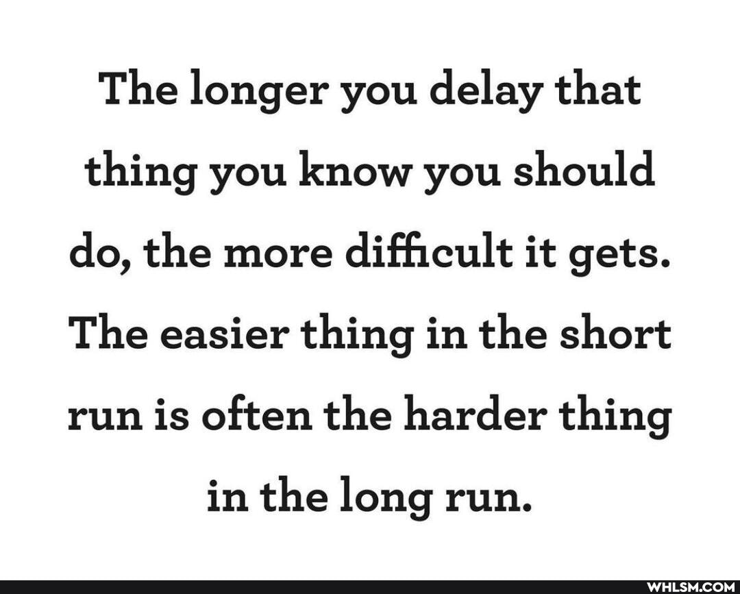 The longer you delay that thing you know you should do, the more difficult it gets.
The easier thing in the short run is often the harder thing
in the long run.