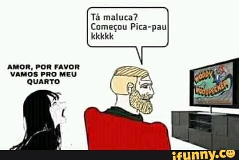 Tá maluca?
Começou Pica-pau!
AMOR, POR FAVOR VAMOS PRO MEU QUARTO