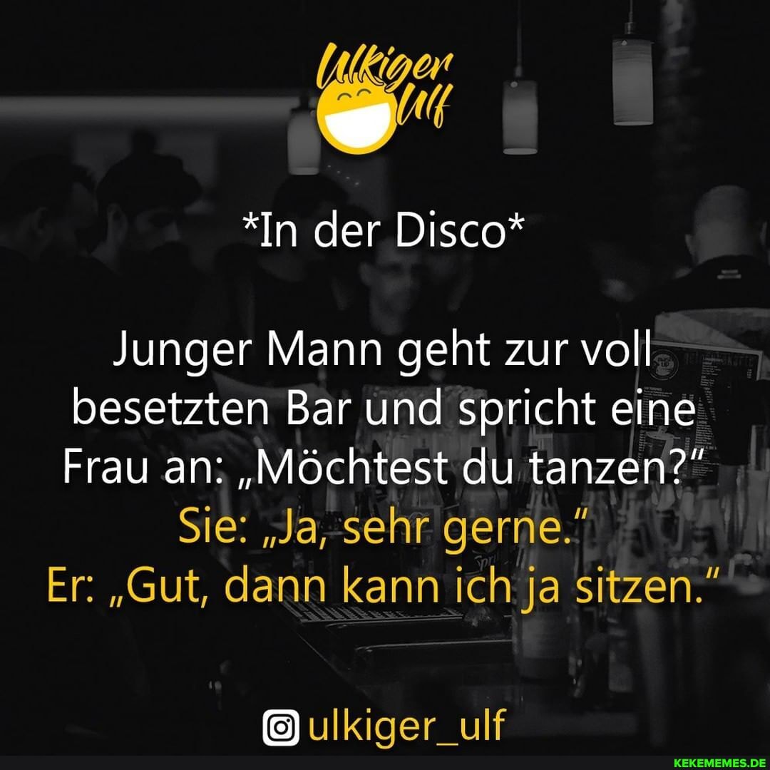 *In der Disco*
Junger Mann geht zur voll besetzten Bar und spricht eine
Frau an: "Möchtest du tanzen?"
Sie: "Ja, sehr gerne."
Er: "Gut, dann kann ich ja sitzen."
ulkiger_ulf